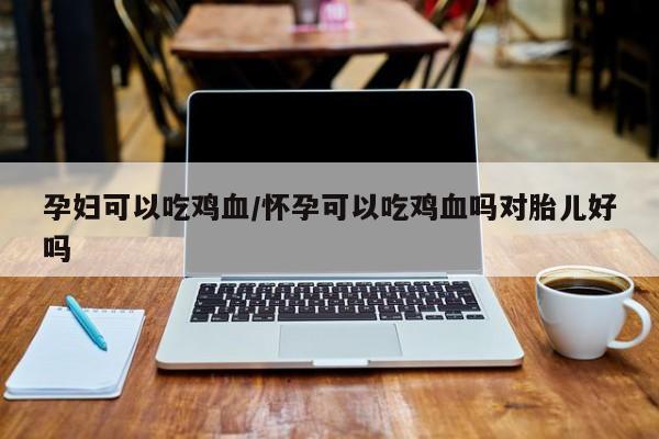 孕妇可以吃鸡血/怀孕可以吃鸡血吗对胎儿好吗