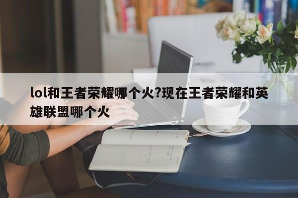 lol和王者荣耀哪个火?现在王者荣耀和英雄联盟哪个火