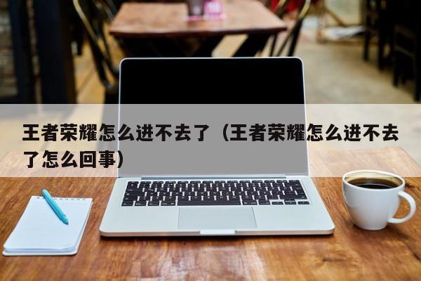 王者荣耀怎么进不去了(王者荣耀怎么进不去了怎么回事)