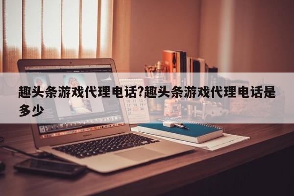 趣头条游戏代理电话?趣头条游戏代理电话是多少