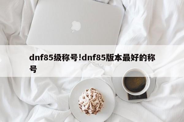 dnf85级称号!dnf85版本最好的称号