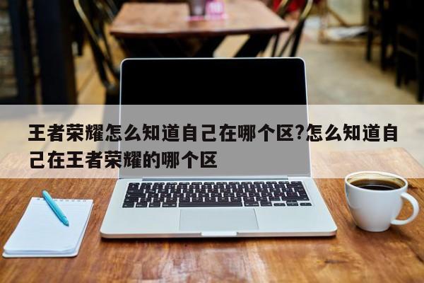 王者荣耀怎么知道自己在哪个区?怎么知道自己在王者荣耀的哪个区
