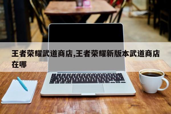 王者荣耀武道商店,王者荣耀新版本武道商店在哪