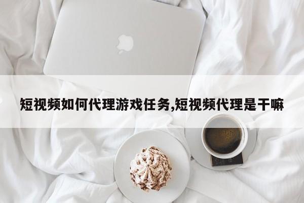 短视频如何代理游戏任务,短视频代理是干嘛