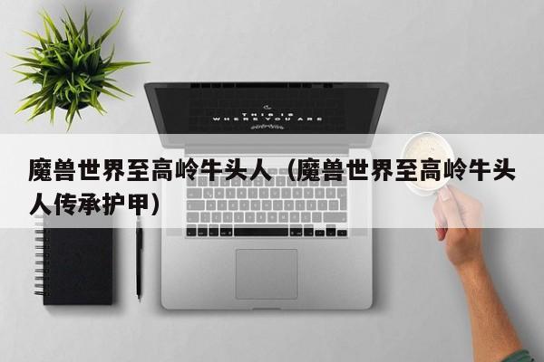 魔兽世界至高岭牛头人(魔兽世界至高岭牛头人传承护甲)