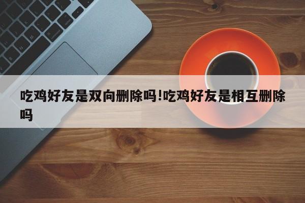 吃鸡好友是双向删除吗!吃鸡好友是相互删除吗
