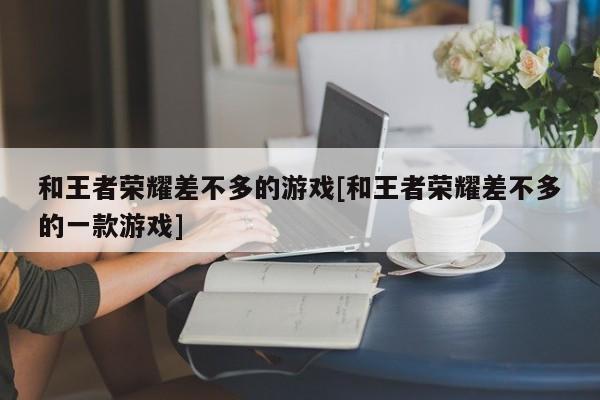 和王者荣耀差不多的游戏[和王者荣耀差不多的一款游戏]