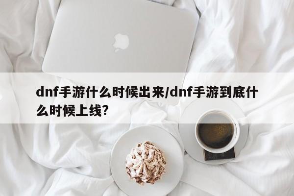 dnf手游什么时候出来/dnf手游到底什么时候上线?