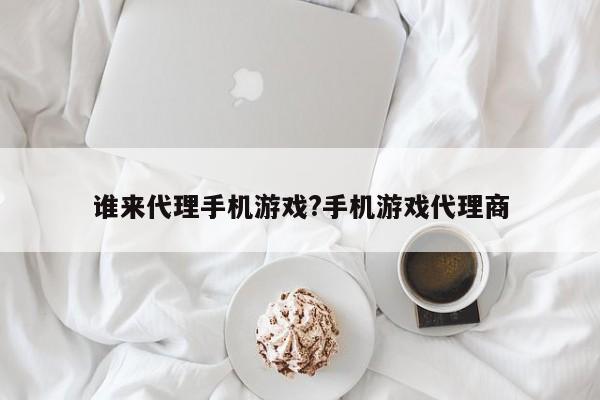谁来代理手机游戏?手机游戏代理商