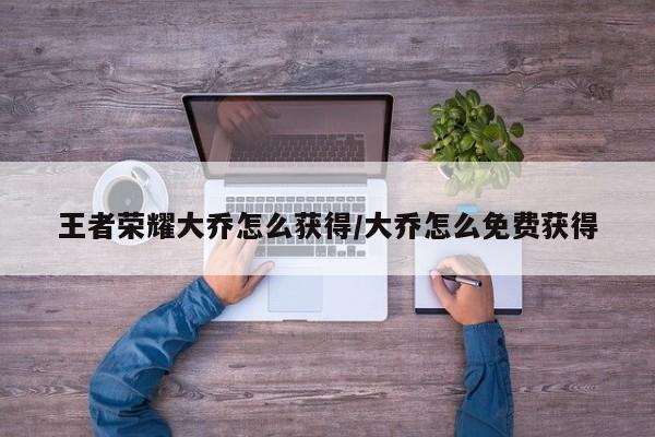 王者荣耀大乔怎么获得/大乔怎么免费获得