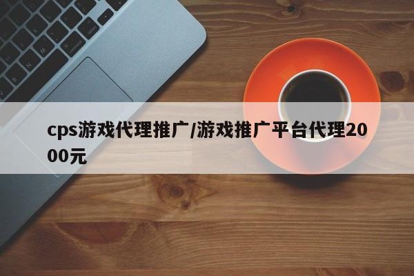 cps游戏代理推广/游戏推广平台代理2000元