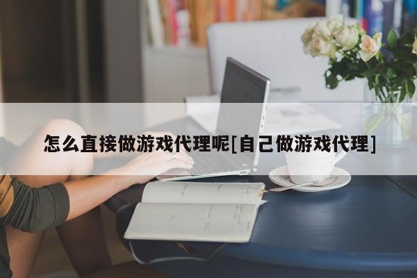 怎么直接做游戏代理呢[自己做游戏代理]