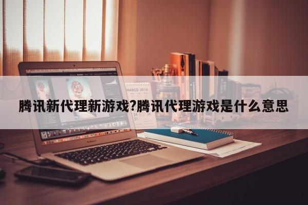腾讯新代理新游戏?腾讯代理游戏是什么意思