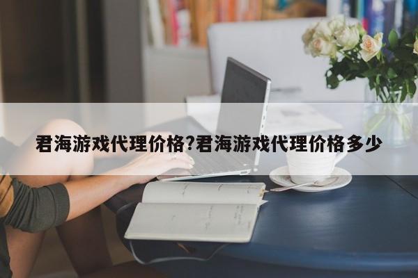 君海游戏代理价格?君海游戏代理价格多少