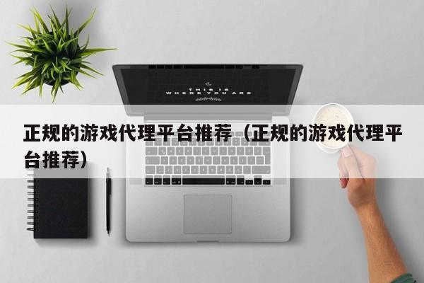 正规的游戏代理平台推荐(正规的游戏代理平台推荐)