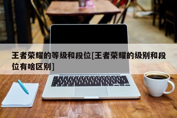 王者荣耀的等级和段位[王者荣耀的级别和段位有啥区别]