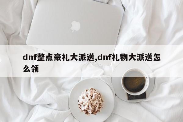 dnf整点豪礼大派送,dnf礼物大派送怎么领