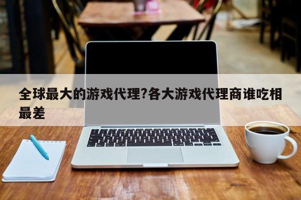 全球最大的游戏代理?各大游戏代理商谁吃相最差