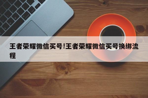 王者荣耀微信买号!王者荣耀微信买号换绑流程