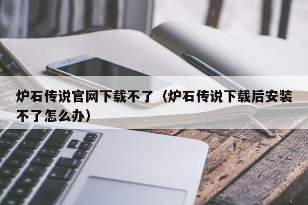 炉石传说官网下载不了(炉石传说下载后安装不了怎么办)