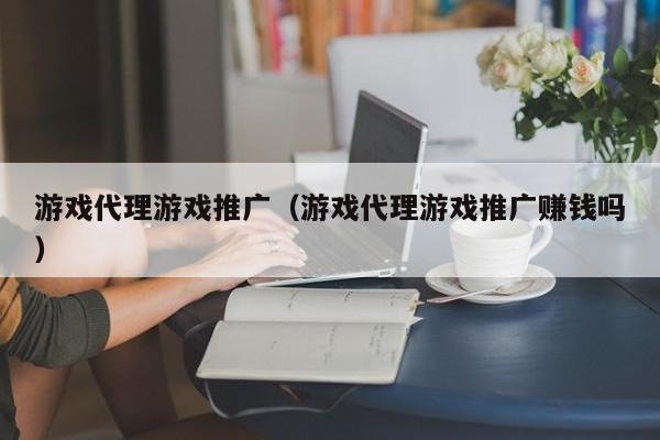 游戏代理游戏推广(游戏代理游戏推广赚钱吗)
