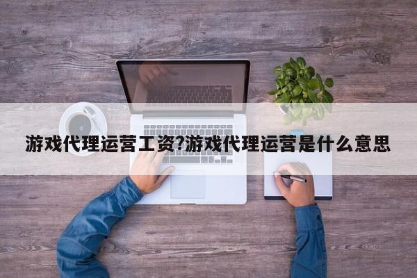 游戏代理运营工资?游戏代理运营是什么意思
